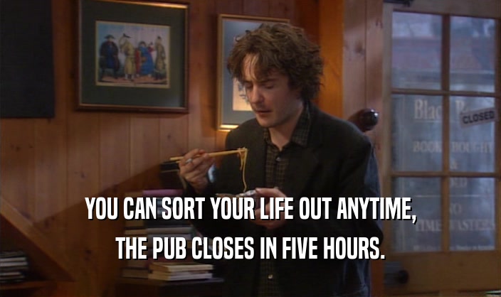 YOU CAN SORT YOUR LIFE OUT ANYTIME, THE PUB CLOSES IN FIVE HOURS. 
