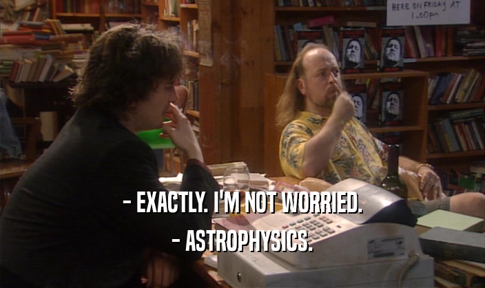 - EXACTLY. I'M NOT WORRIED. - ASTROPHYSICS. 