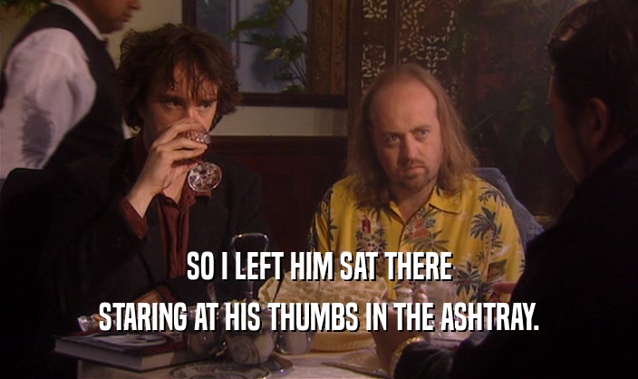 SO I LEFT HIM SAT THERE
 STARING AT HIS THUMBS IN THE ASHTRAY.
 