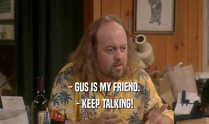 - GUS IS MY FRIEND.
 - KEEP TALKING!
 