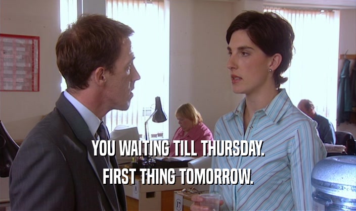 YOU WAITING TILL THURSDAY. FIRST THING TOMORROW. 