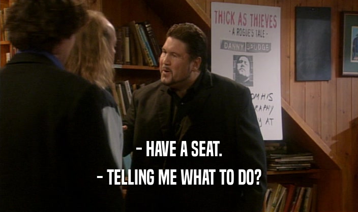 - HAVE A SEAT.
 - TELLING ME WHAT TO DO?
 