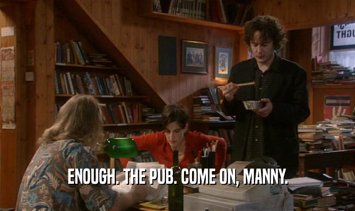 ENOUGH. THE PUB. COME ON, MANNY.  