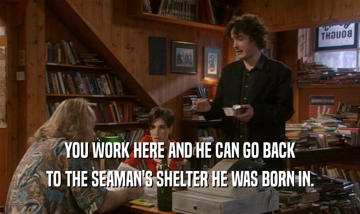 YOU WORK HERE AND HE CAN GO BACK TO THE SEAMAN'S SHELTER HE WAS BORN IN. 