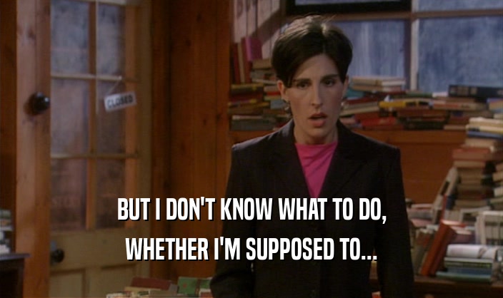 BUT I DON'T KNOW WHAT TO DO, WHETHER I'M SUPPOSED TO... 