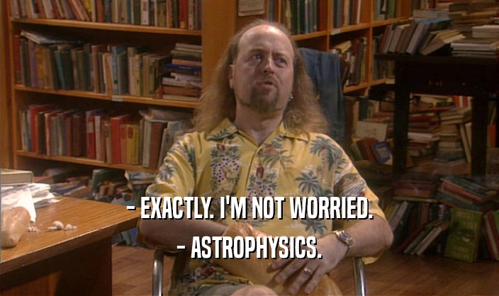 - EXACTLY. I'M NOT WORRIED. - ASTROPHYSICS. 