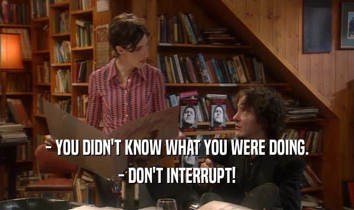 - YOU DIDN'T KNOW WHAT YOU WERE DOING. - DON'T INTERRUPT! 