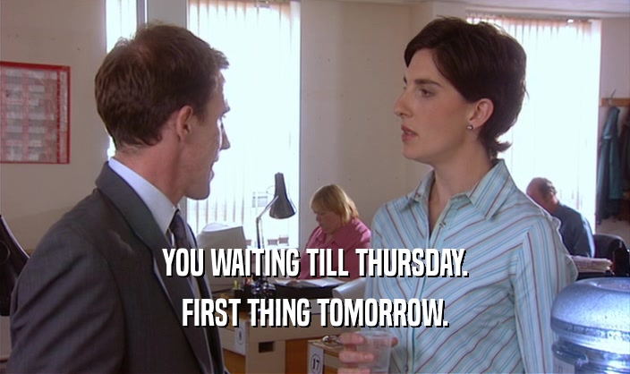 YOU WAITING TILL THURSDAY. FIRST THING TOMORROW. 