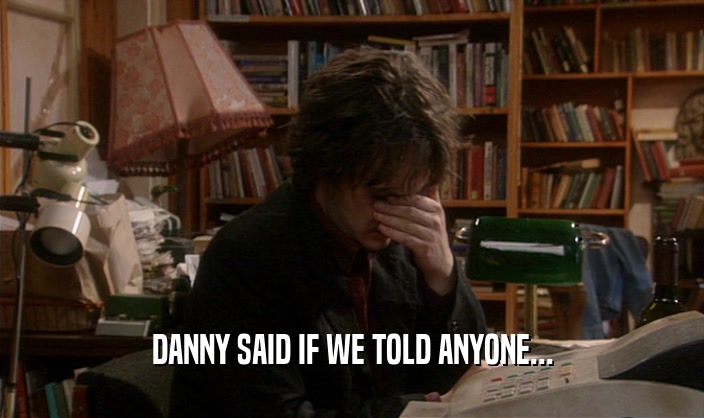 DANNY SAID IF WE TOLD ANYONE...  