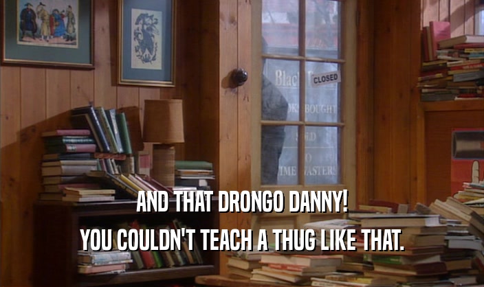 AND THAT DRONGO DANNY!
 YOU COULDN'T TEACH A THUG LIKE THAT.
 