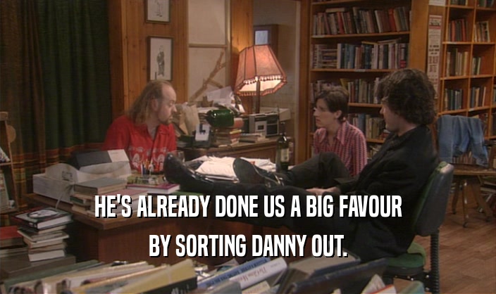 HE'S ALREADY DONE US A BIG FAVOUR BY SORTING DANNY OUT. 