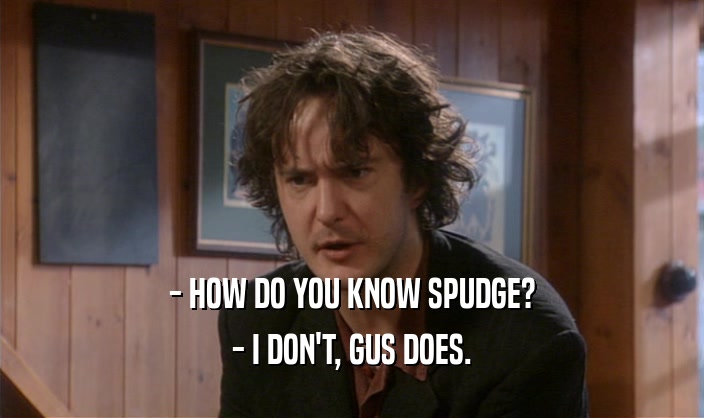 - HOW DO YOU KNOW SPUDGE? - I DON'T, GUS DOES. 