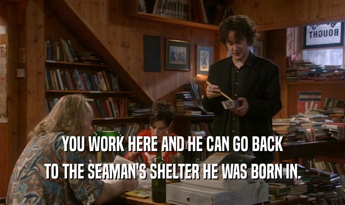 YOU WORK HERE AND HE CAN GO BACK TO THE SEAMAN'S SHELTER HE WAS BORN IN. 