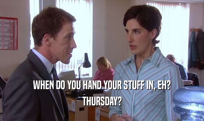 WHEN DO YOU HAND YOUR STUFF IN, EH? THURSDAY? 
