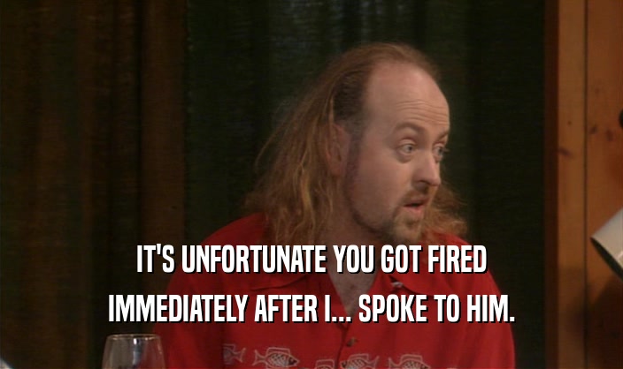 IT'S UNFORTUNATE YOU GOT FIRED IMMEDIATELY AFTER I... SPOKE TO HIM. 