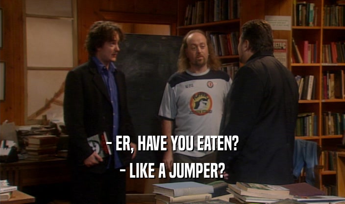 - ER, HAVE YOU EATEN? - LIKE A JUMPER? 
