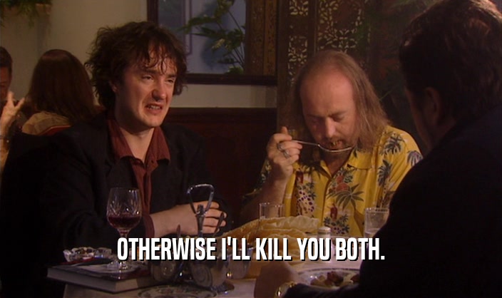 OTHERWISE I'LL KILL YOU BOTH.  