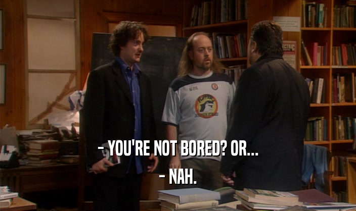 - YOU'RE NOT BORED? OR... - NAH. 