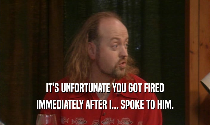 IT'S UNFORTUNATE YOU GOT FIRED IMMEDIATELY AFTER I... SPOKE TO HIM. 