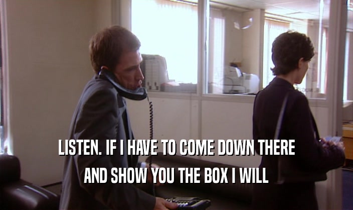 LISTEN. IF I HAVE TO COME DOWN THERE AND SHOW YOU THE BOX I WILL 