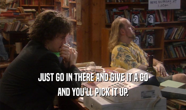 JUST GO IN THERE AND GIVE IT A GO AND YOU'LL PICK IT UP. 