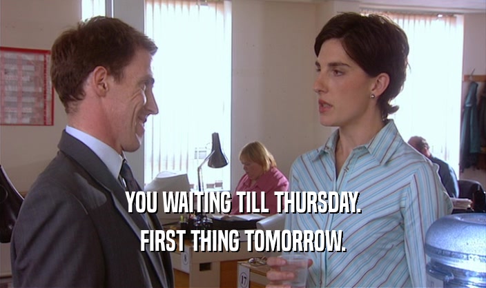 YOU WAITING TILL THURSDAY. FIRST THING TOMORROW. 