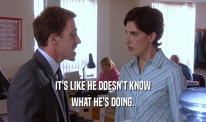IT'S LIKE HE DOESN'T KNOW WHAT HE'S DOING. 