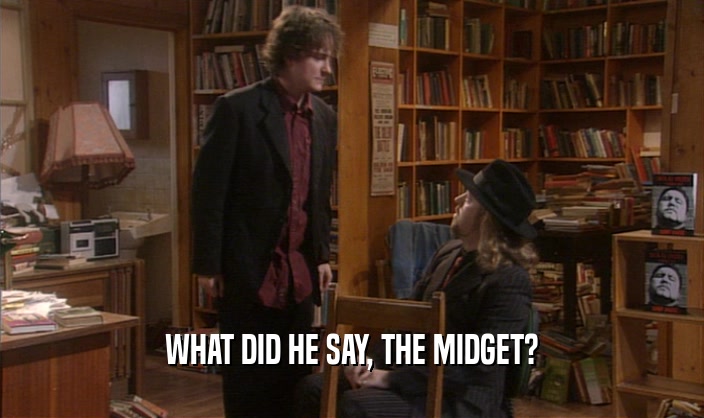 WHAT DID HE SAY, THE MIDGET?  
