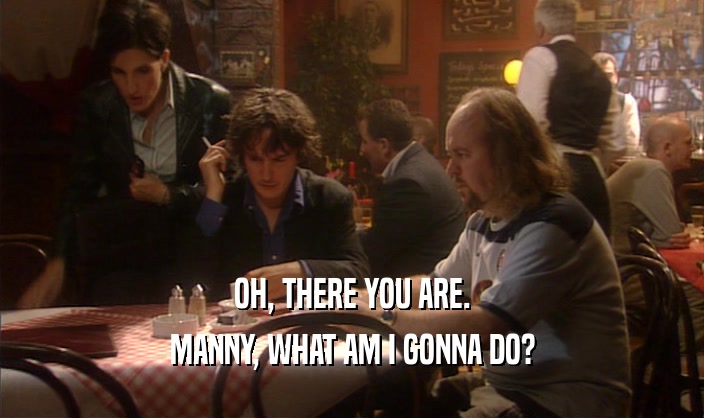 OH, THERE YOU ARE. MANNY, WHAT AM I GONNA DO? 