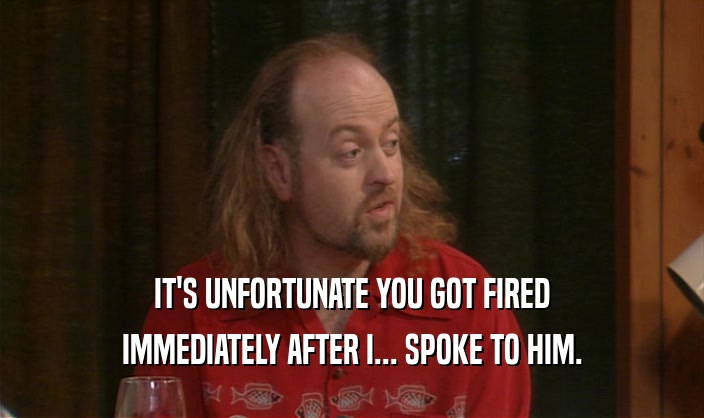 IT'S UNFORTUNATE YOU GOT FIRED IMMEDIATELY AFTER I... SPOKE TO HIM. 