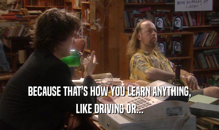 BECAUSE THAT'S HOW YOU LEARN ANYTHING, LIKE DRIVING OR... 