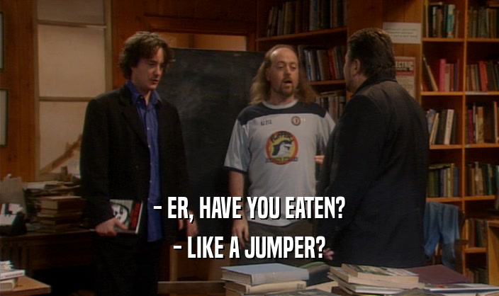 - ER, HAVE YOU EATEN? - LIKE A JUMPER? 