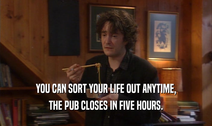 YOU CAN SORT YOUR LIFE OUT ANYTIME, THE PUB CLOSES IN FIVE HOURS. 