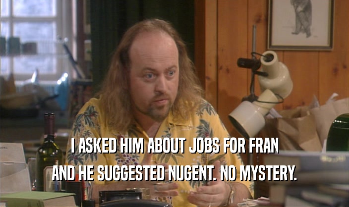 I ASKED HIM ABOUT JOBS FOR FRAN
 AND HE SUGGESTED NUGENT. NO MYSTERY.
 