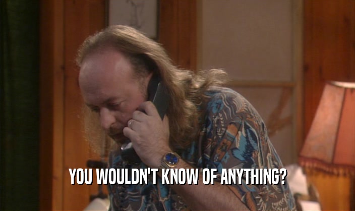 YOU WOULDN'T KNOW OF ANYTHING?  