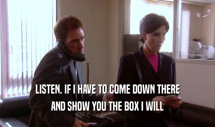 LISTEN. IF I HAVE TO COME DOWN THERE AND SHOW YOU THE BOX I WILL 