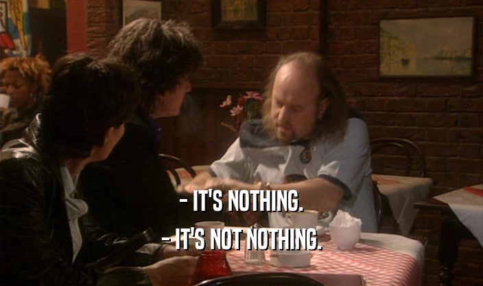 - IT'S NOTHING.
 - IT'S NOT NOTHING.
 