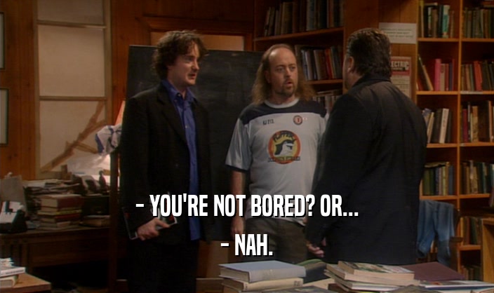 - YOU'RE NOT BORED? OR... - NAH. 