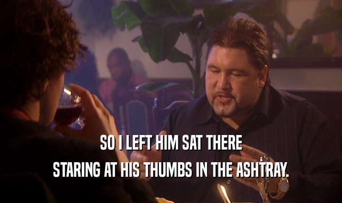 SO I LEFT HIM SAT THERE
 STARING AT HIS THUMBS IN THE ASHTRAY.
 