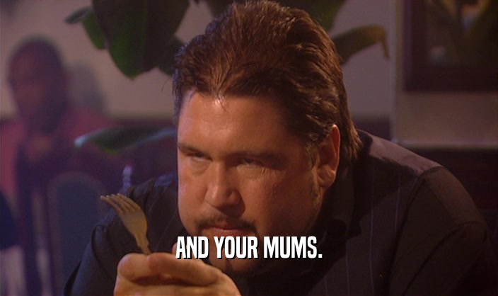 AND YOUR MUMS.  