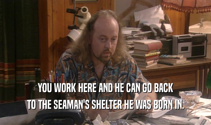 YOU WORK HERE AND HE CAN GO BACK TO THE SEAMAN'S SHELTER HE WAS BORN IN. 