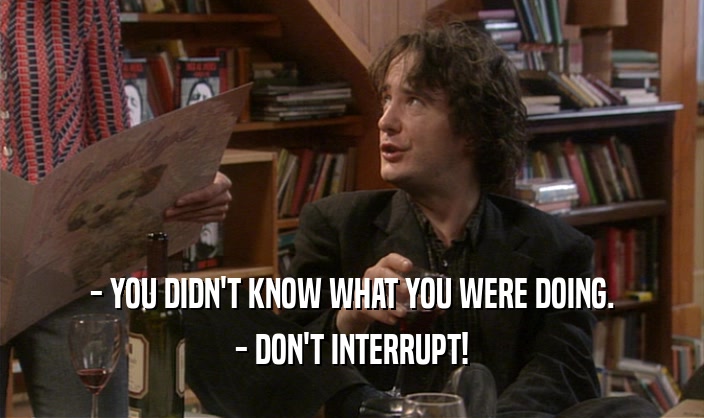 - YOU DIDN'T KNOW WHAT YOU WERE DOING. - DON'T INTERRUPT! 
