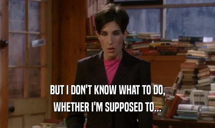 BUT I DON'T KNOW WHAT TO DO, WHETHER I'M SUPPOSED TO... 