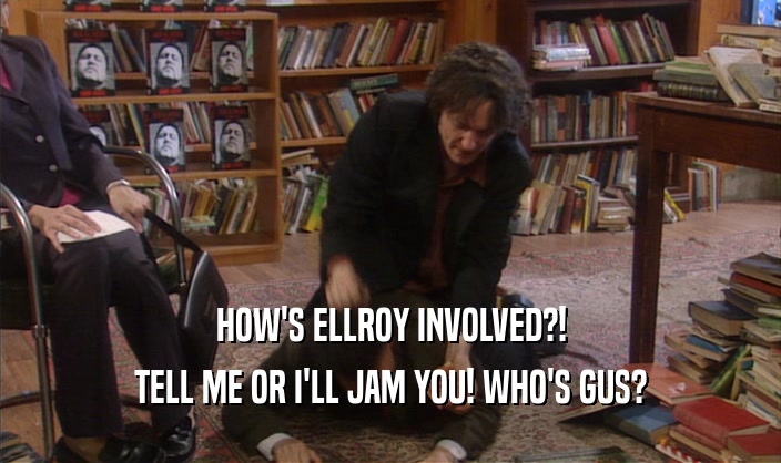 HOW'S ELLROY INVOLVED?!
 TELL ME OR I'LL JAM YOU! WHO'S GUS?
 