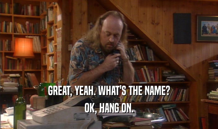 GREAT, YEAH. WHAT'S THE NAME? OK, HANG ON. 