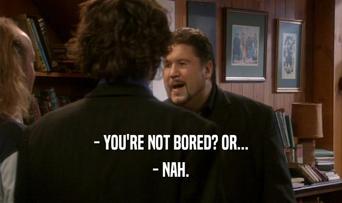 - YOU'RE NOT BORED? OR... - NAH. 