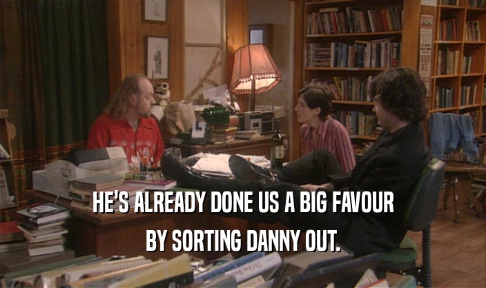 HE'S ALREADY DONE US A BIG FAVOUR BY SORTING DANNY OUT. 
