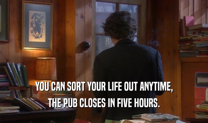 YOU CAN SORT YOUR LIFE OUT ANYTIME, THE PUB CLOSES IN FIVE HOURS. 