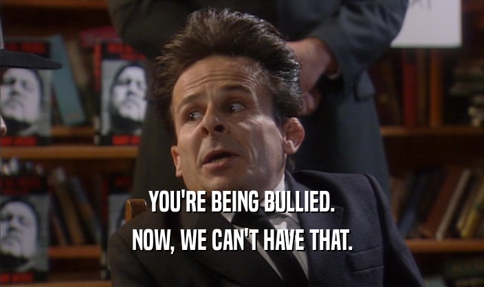 YOU'RE BEING BULLIED.
 NOW, WE CAN'T HAVE THAT.
 