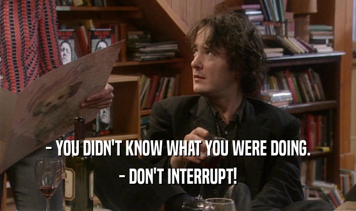 - YOU DIDN'T KNOW WHAT YOU WERE DOING. - DON'T INTERRUPT! 